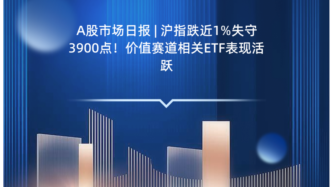 A股市场日报 | 沪指跌近1%失守3900点！价值赛道相关ETF表现活跃