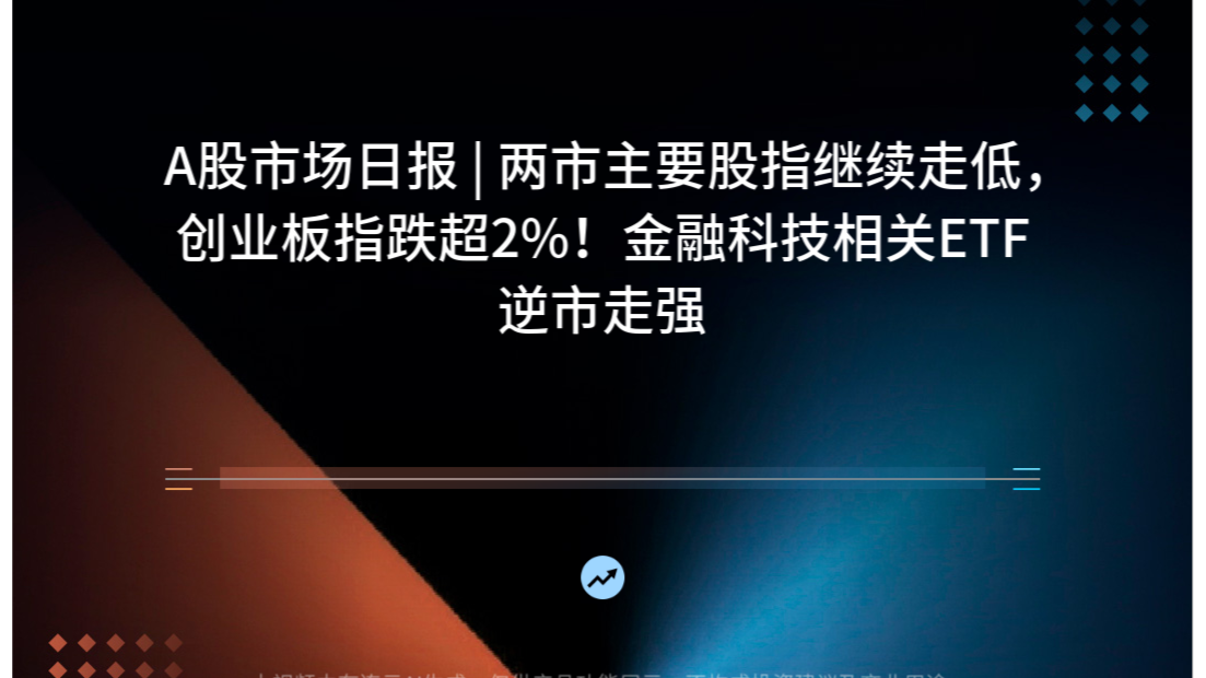 A股市场日报 | 两市主要股指继续走低，创业板指跌超2%！金融科技相关ETF逆市走强